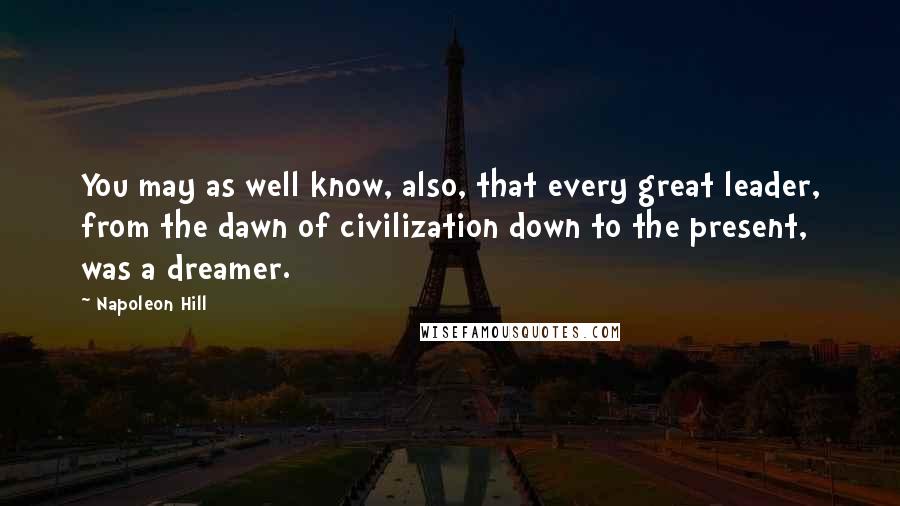 Napoleon Hill Quotes: You may as well know, also, that every great leader, from the dawn of civilization down to the present, was a dreamer.