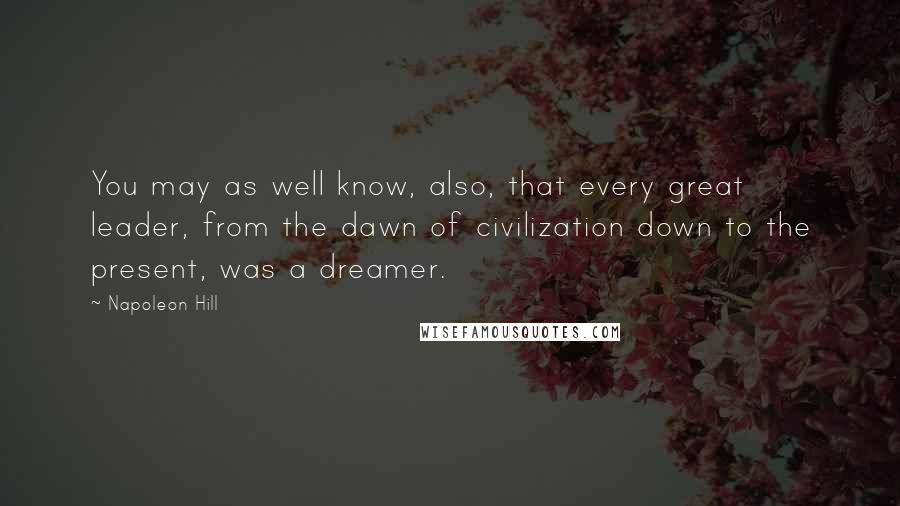 Napoleon Hill Quotes: You may as well know, also, that every great leader, from the dawn of civilization down to the present, was a dreamer.