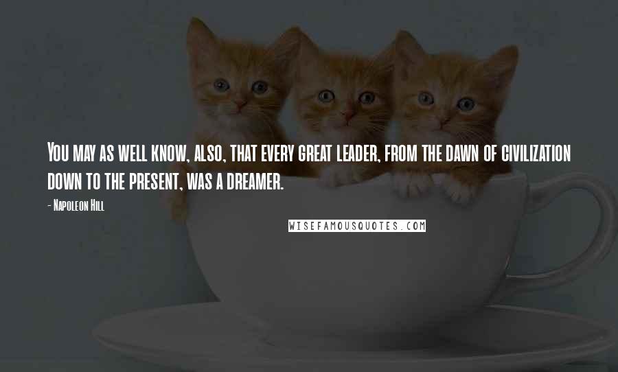 Napoleon Hill Quotes: You may as well know, also, that every great leader, from the dawn of civilization down to the present, was a dreamer.