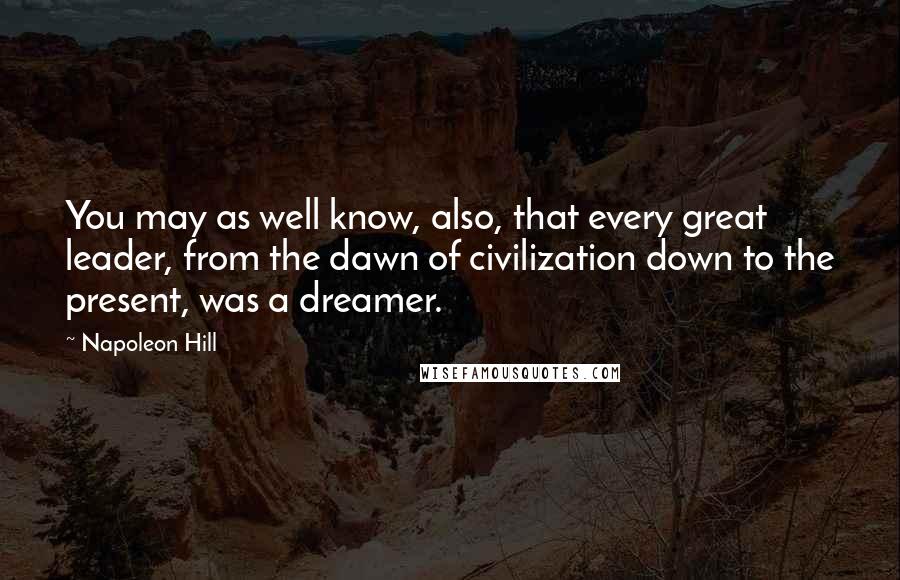Napoleon Hill Quotes: You may as well know, also, that every great leader, from the dawn of civilization down to the present, was a dreamer.