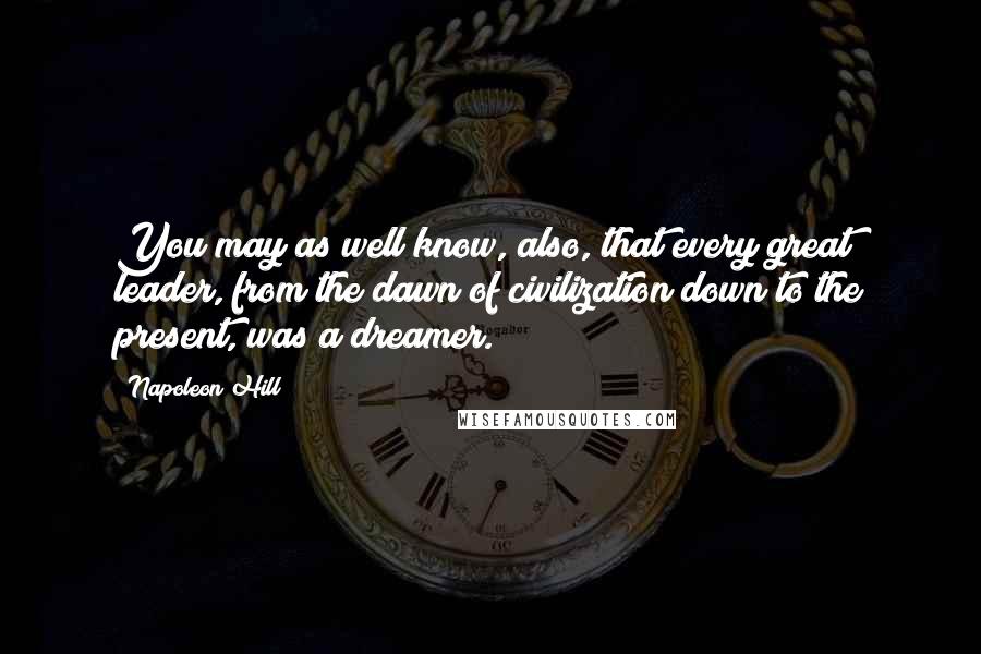Napoleon Hill Quotes: You may as well know, also, that every great leader, from the dawn of civilization down to the present, was a dreamer.