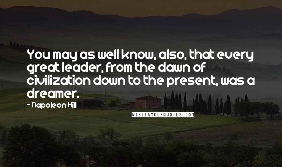 Napoleon Hill Quotes: You may as well know, also, that every great leader, from the dawn of civilization down to the present, was a dreamer.