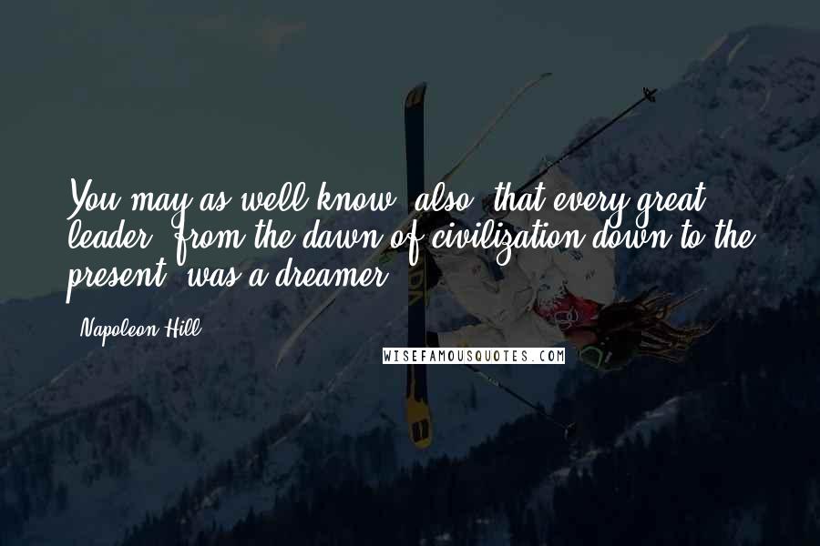 Napoleon Hill Quotes: You may as well know, also, that every great leader, from the dawn of civilization down to the present, was a dreamer.