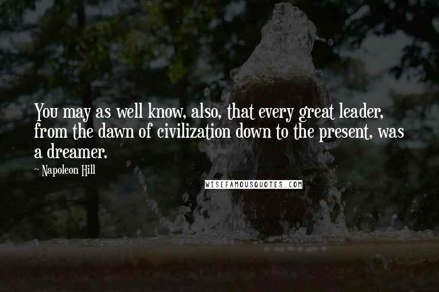 Napoleon Hill Quotes: You may as well know, also, that every great leader, from the dawn of civilization down to the present, was a dreamer.