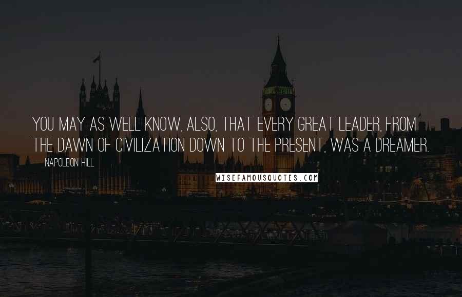 Napoleon Hill Quotes: You may as well know, also, that every great leader, from the dawn of civilization down to the present, was a dreamer.