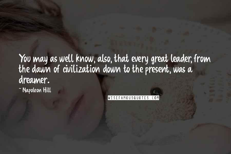 Napoleon Hill Quotes: You may as well know, also, that every great leader, from the dawn of civilization down to the present, was a dreamer.