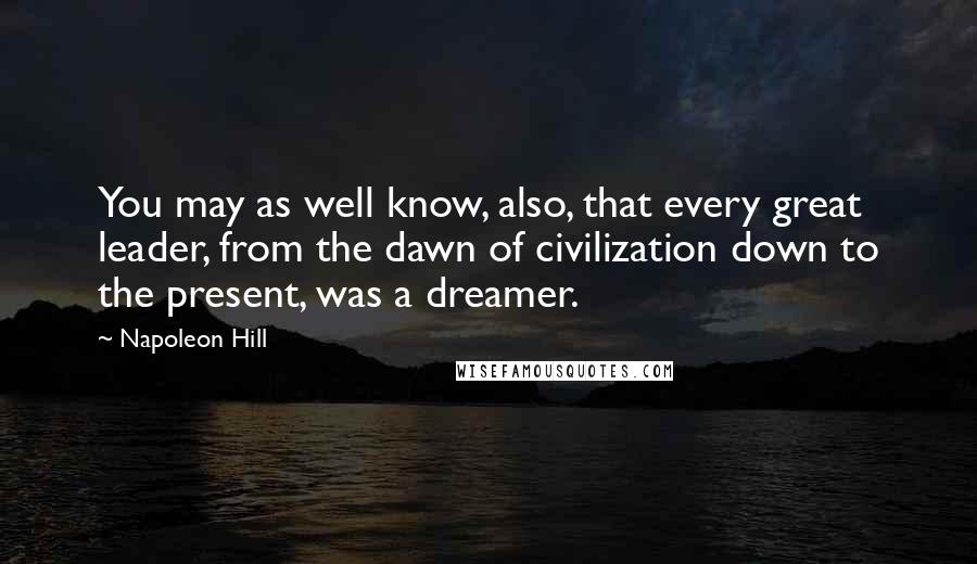 Napoleon Hill Quotes: You may as well know, also, that every great leader, from the dawn of civilization down to the present, was a dreamer.