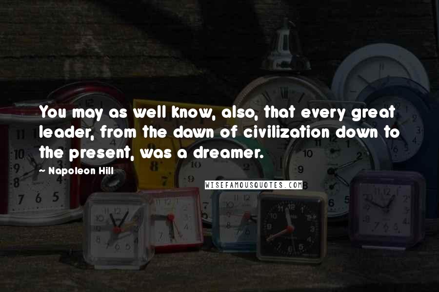 Napoleon Hill Quotes: You may as well know, also, that every great leader, from the dawn of civilization down to the present, was a dreamer.