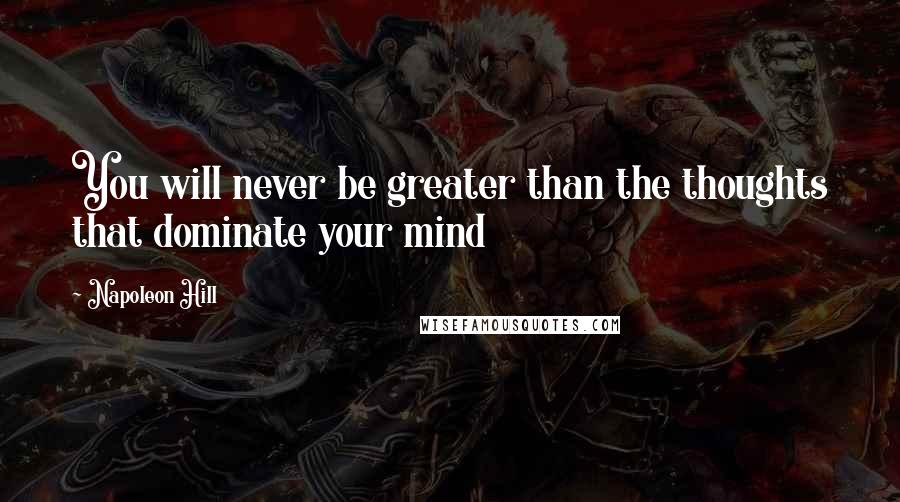 Napoleon Hill Quotes: You will never be greater than the thoughts that dominate your mind
