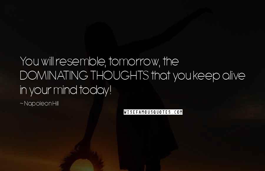 Napoleon Hill Quotes: You will resemble, tomorrow, the DOMINATING THOUGHTS that you keep alive in your mind today!