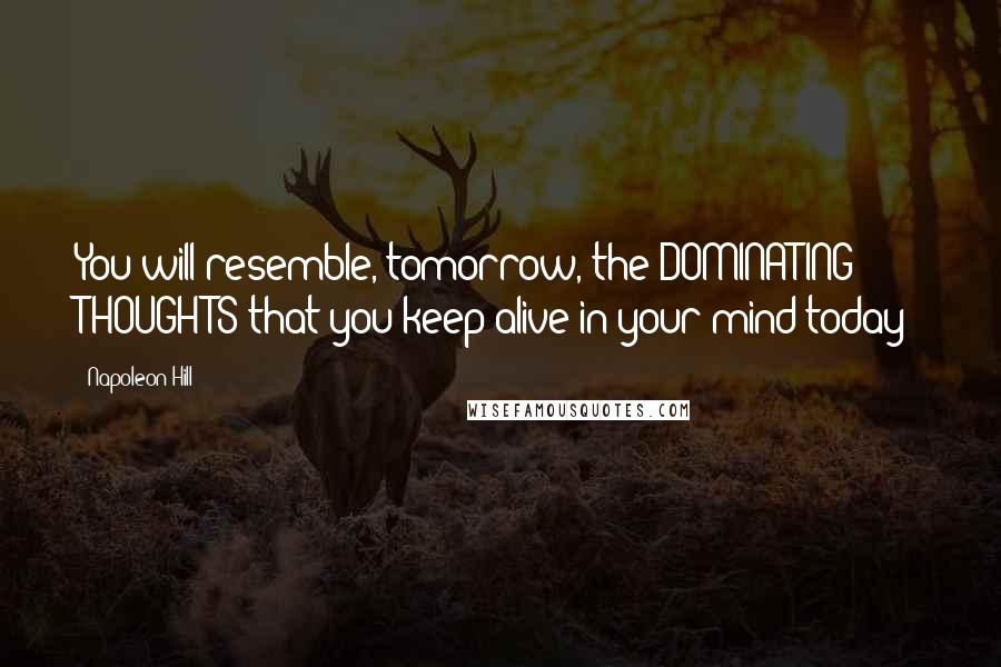 Napoleon Hill Quotes: You will resemble, tomorrow, the DOMINATING THOUGHTS that you keep alive in your mind today!