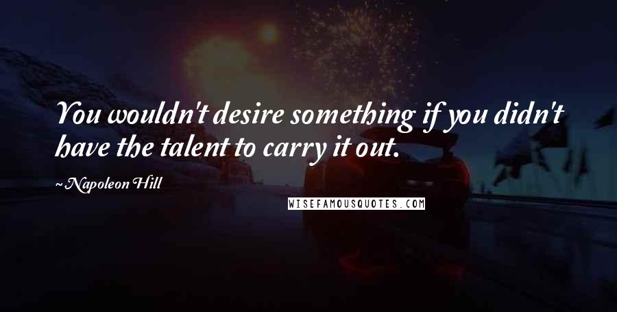 Napoleon Hill Quotes: You wouldn't desire something if you didn't have the talent to carry it out.