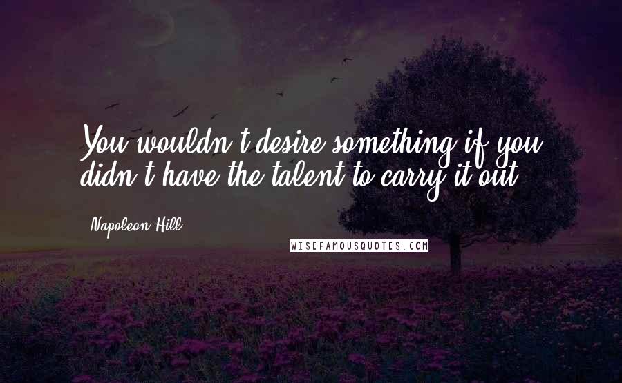 Napoleon Hill Quotes: You wouldn't desire something if you didn't have the talent to carry it out.