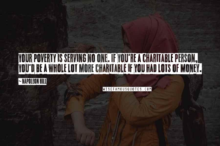 Napoleon Hill Quotes: your poverty is serving no one. If you're a charitable person, you'd be a whole lot more charitable if you had lots of money.