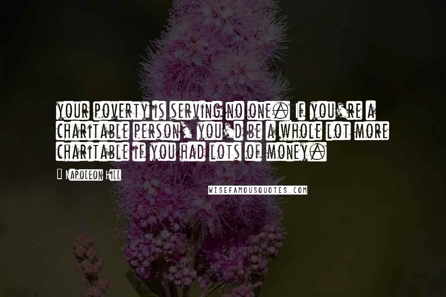 Napoleon Hill Quotes: your poverty is serving no one. If you're a charitable person, you'd be a whole lot more charitable if you had lots of money.