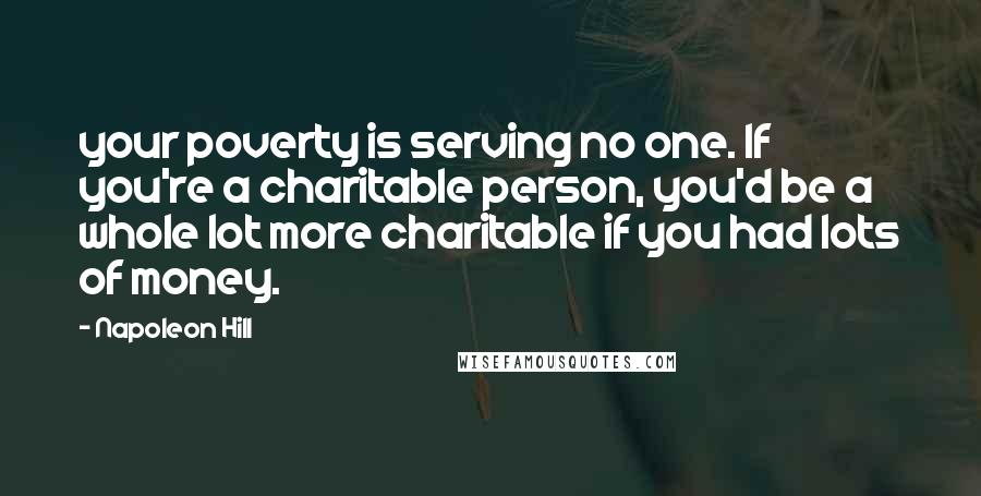 Napoleon Hill Quotes: your poverty is serving no one. If you're a charitable person, you'd be a whole lot more charitable if you had lots of money.