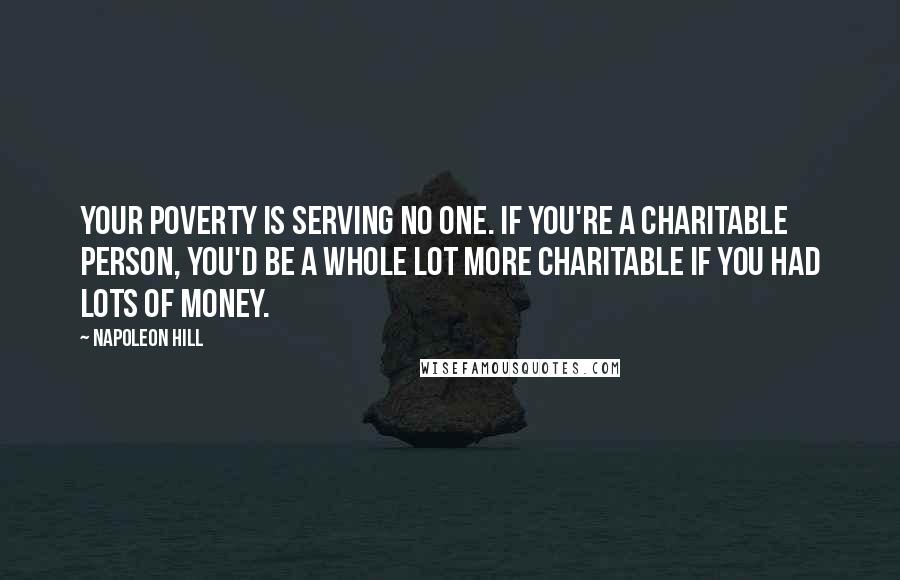 Napoleon Hill Quotes: your poverty is serving no one. If you're a charitable person, you'd be a whole lot more charitable if you had lots of money.