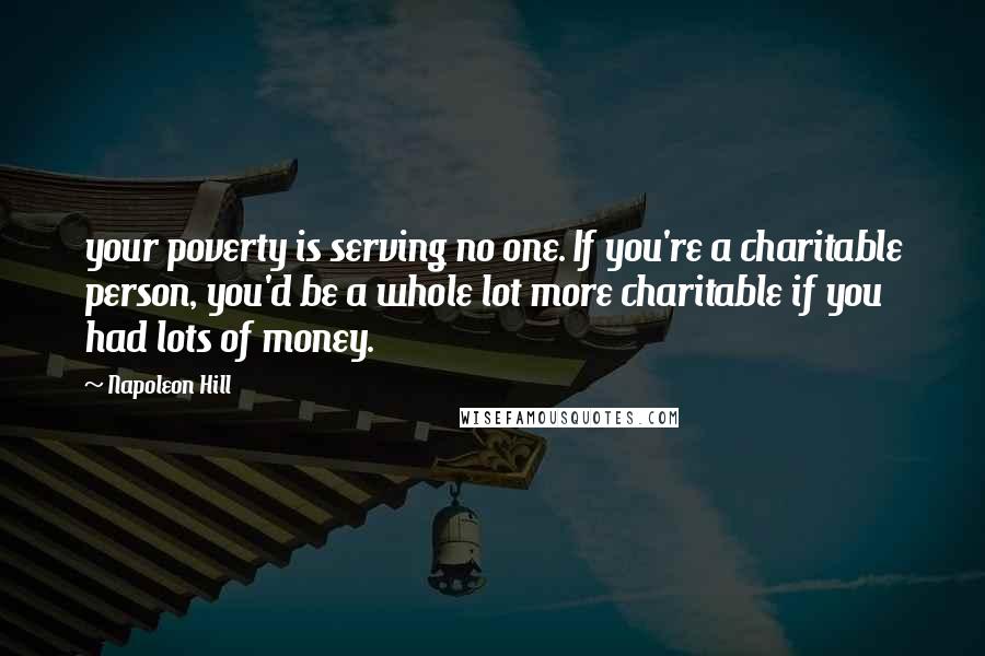 Napoleon Hill Quotes: your poverty is serving no one. If you're a charitable person, you'd be a whole lot more charitable if you had lots of money.