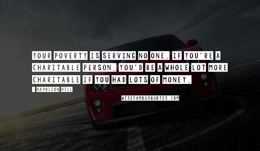 Napoleon Hill Quotes: your poverty is serving no one. If you're a charitable person, you'd be a whole lot more charitable if you had lots of money.