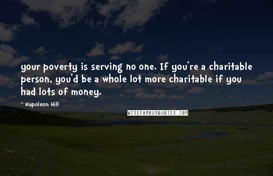 Napoleon Hill Quotes: your poverty is serving no one. If you're a charitable person, you'd be a whole lot more charitable if you had lots of money.