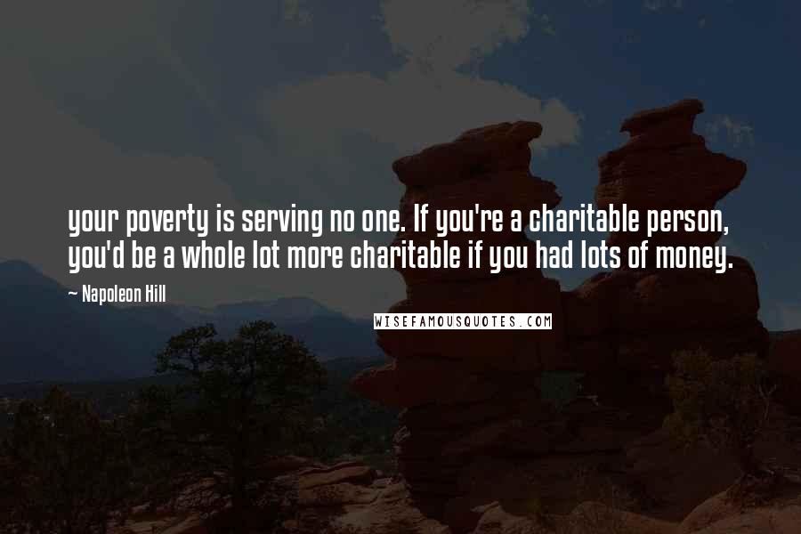 Napoleon Hill Quotes: your poverty is serving no one. If you're a charitable person, you'd be a whole lot more charitable if you had lots of money.