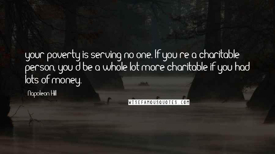 Napoleon Hill Quotes: your poverty is serving no one. If you're a charitable person, you'd be a whole lot more charitable if you had lots of money.