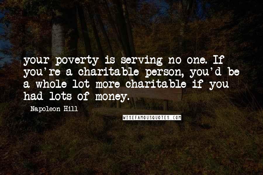 Napoleon Hill Quotes: your poverty is serving no one. If you're a charitable person, you'd be a whole lot more charitable if you had lots of money.