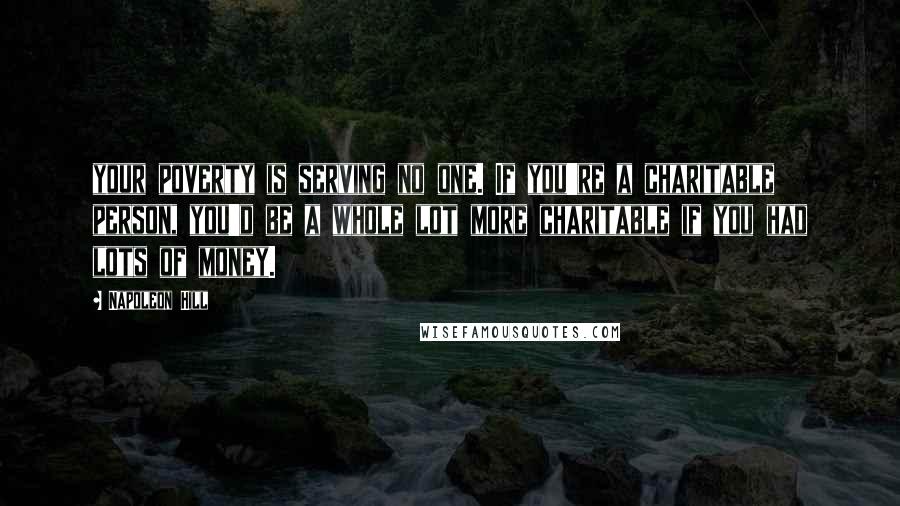 Napoleon Hill Quotes: your poverty is serving no one. If you're a charitable person, you'd be a whole lot more charitable if you had lots of money.