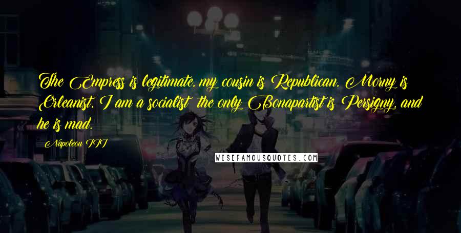 Napoleon III Quotes: The Empress is legitimate, my cousin is Republican, Morny is Orleanist, I am a socialist; the only Bonapartist is Persigny, and he is mad.