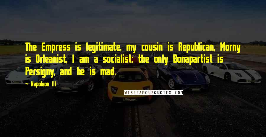 Napoleon III Quotes: The Empress is legitimate, my cousin is Republican, Morny is Orleanist, I am a socialist; the only Bonapartist is Persigny, and he is mad.