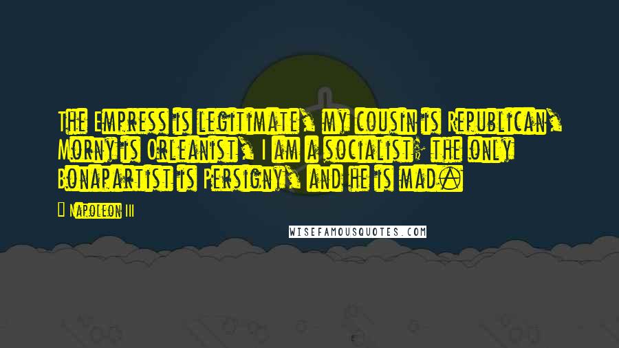 Napoleon III Quotes: The Empress is legitimate, my cousin is Republican, Morny is Orleanist, I am a socialist; the only Bonapartist is Persigny, and he is mad.