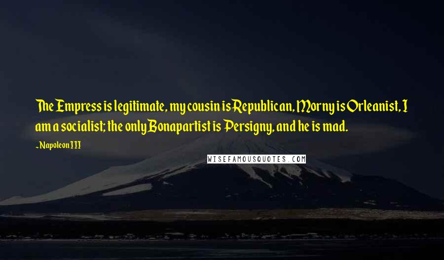 Napoleon III Quotes: The Empress is legitimate, my cousin is Republican, Morny is Orleanist, I am a socialist; the only Bonapartist is Persigny, and he is mad.