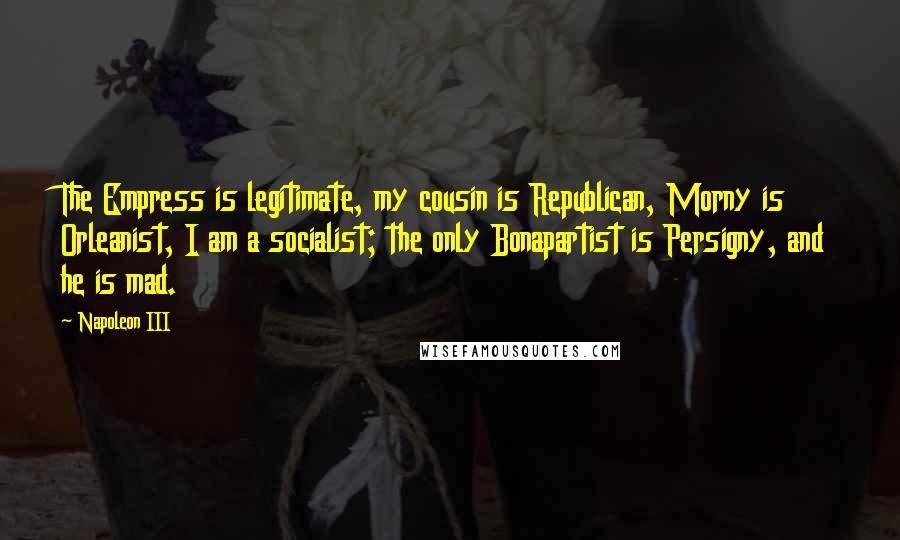 Napoleon III Quotes: The Empress is legitimate, my cousin is Republican, Morny is Orleanist, I am a socialist; the only Bonapartist is Persigny, and he is mad.