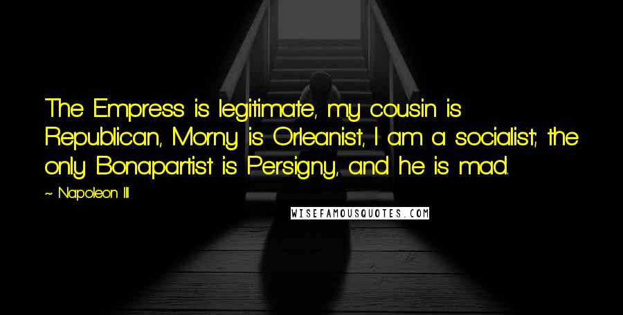 Napoleon III Quotes: The Empress is legitimate, my cousin is Republican, Morny is Orleanist, I am a socialist; the only Bonapartist is Persigny, and he is mad.