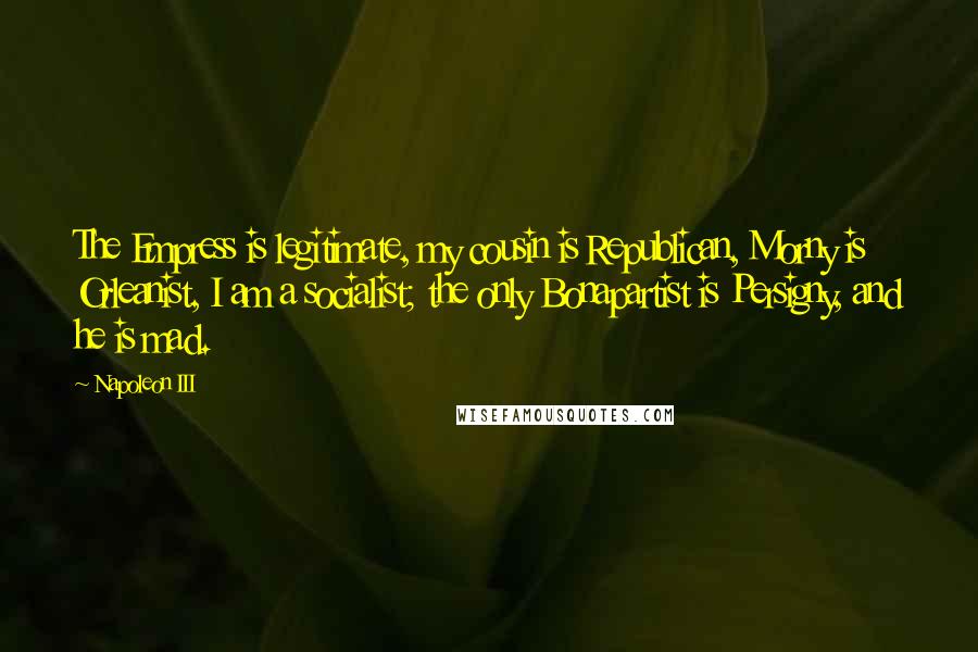 Napoleon III Quotes: The Empress is legitimate, my cousin is Republican, Morny is Orleanist, I am a socialist; the only Bonapartist is Persigny, and he is mad.