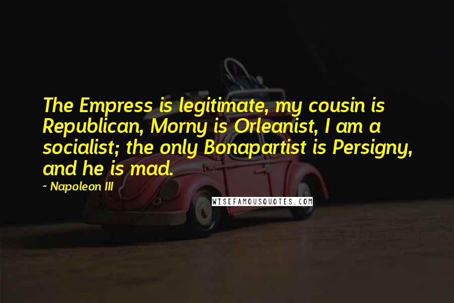 Napoleon III Quotes: The Empress is legitimate, my cousin is Republican, Morny is Orleanist, I am a socialist; the only Bonapartist is Persigny, and he is mad.
