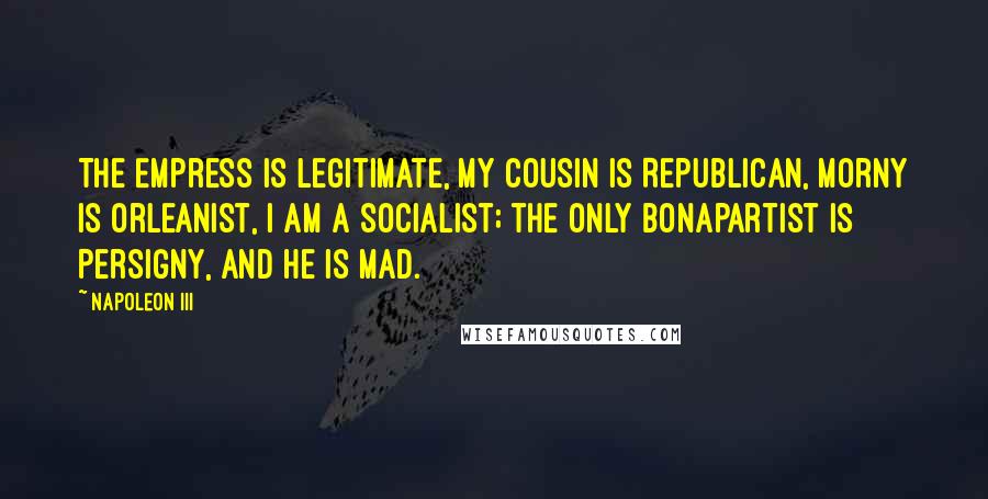 Napoleon III Quotes: The Empress is legitimate, my cousin is Republican, Morny is Orleanist, I am a socialist; the only Bonapartist is Persigny, and he is mad.