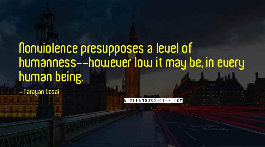 Narayan Desai Quotes: Nonviolence presupposes a level of humanness--however low it may be, in every human being.