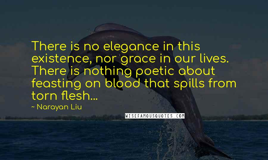 Narayan Liu Quotes: There is no elegance in this existence, nor grace in our lives. There is nothing poetic about feasting on blood that spills from torn flesh...