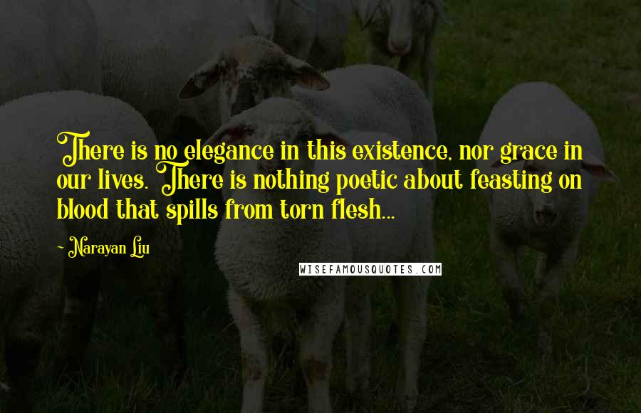 Narayan Liu Quotes: There is no elegance in this existence, nor grace in our lives. There is nothing poetic about feasting on blood that spills from torn flesh...