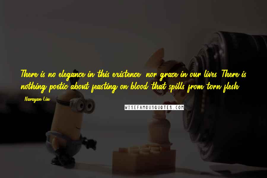 Narayan Liu Quotes: There is no elegance in this existence, nor grace in our lives. There is nothing poetic about feasting on blood that spills from torn flesh...