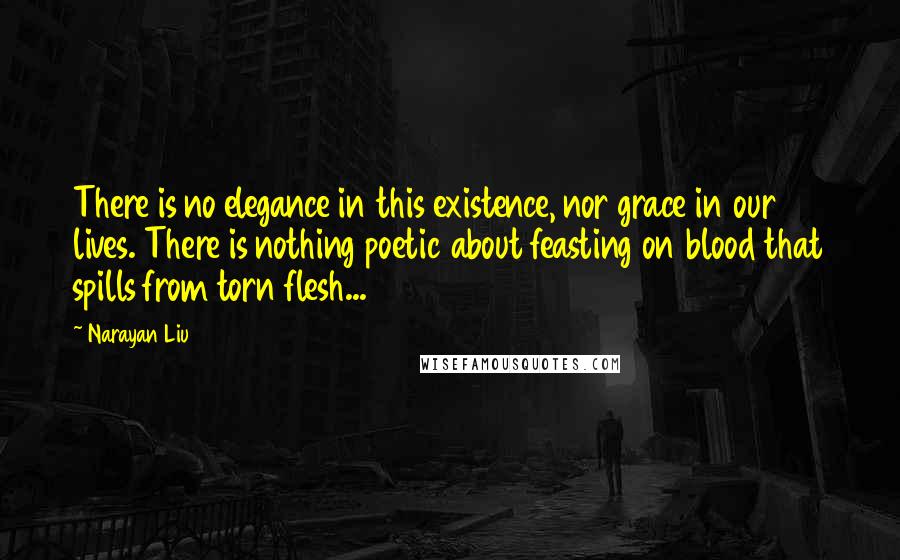 Narayan Liu Quotes: There is no elegance in this existence, nor grace in our lives. There is nothing poetic about feasting on blood that spills from torn flesh...