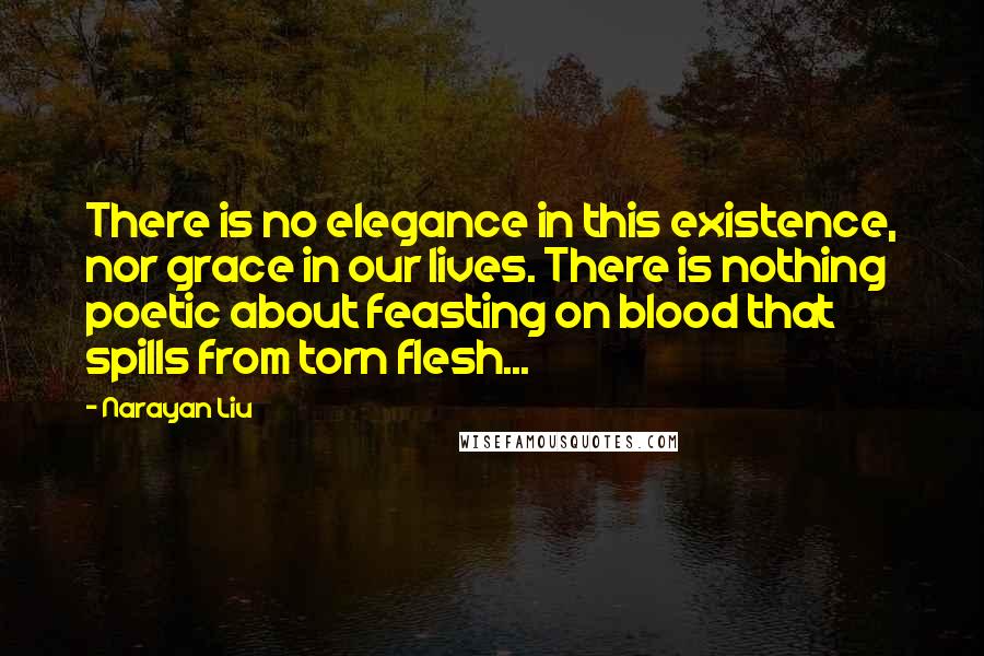 Narayan Liu Quotes: There is no elegance in this existence, nor grace in our lives. There is nothing poetic about feasting on blood that spills from torn flesh...