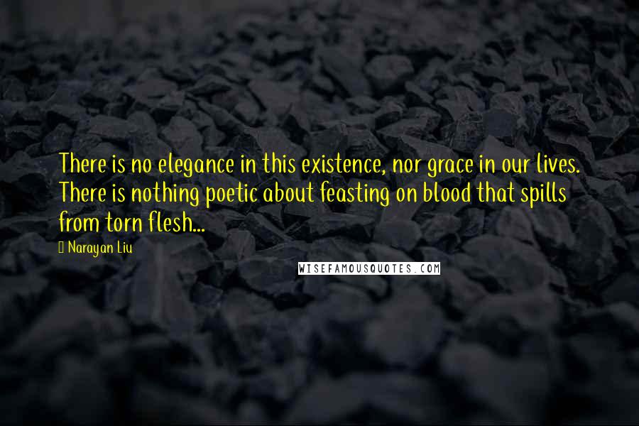 Narayan Liu Quotes: There is no elegance in this existence, nor grace in our lives. There is nothing poetic about feasting on blood that spills from torn flesh...