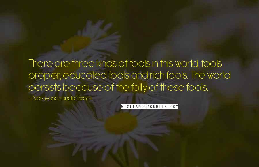 Narayanananda Swami. Quotes: There are three kinds of fools in this world, fools proper, educated fools and rich fools. The world persists because of the folly of these fools.