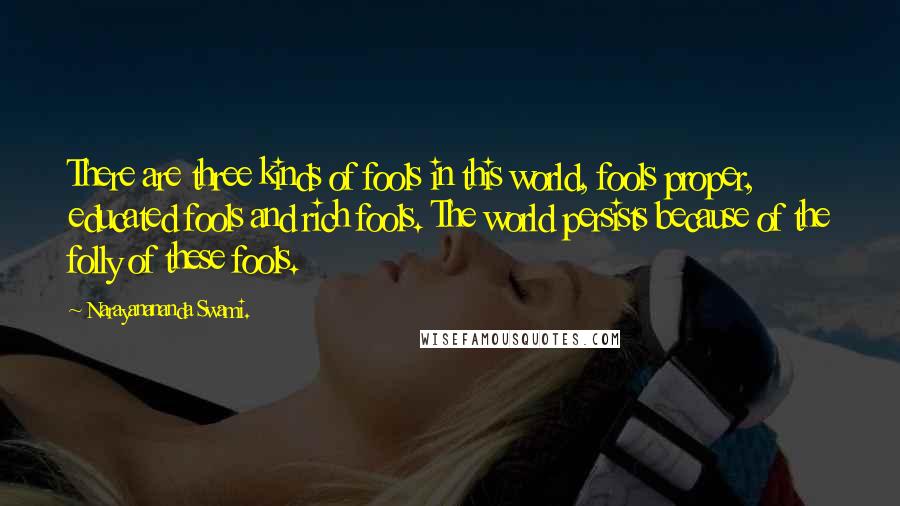 Narayanananda Swami. Quotes: There are three kinds of fools in this world, fools proper, educated fools and rich fools. The world persists because of the folly of these fools.