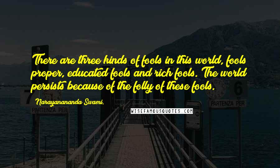 Narayanananda Swami. Quotes: There are three kinds of fools in this world, fools proper, educated fools and rich fools. The world persists because of the folly of these fools.