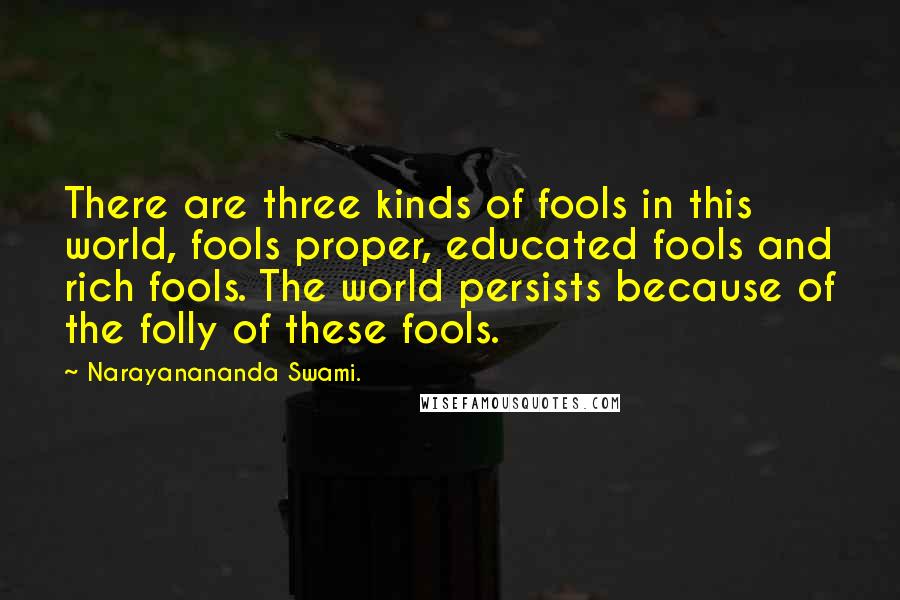 Narayanananda Swami. Quotes: There are three kinds of fools in this world, fools proper, educated fools and rich fools. The world persists because of the folly of these fools.