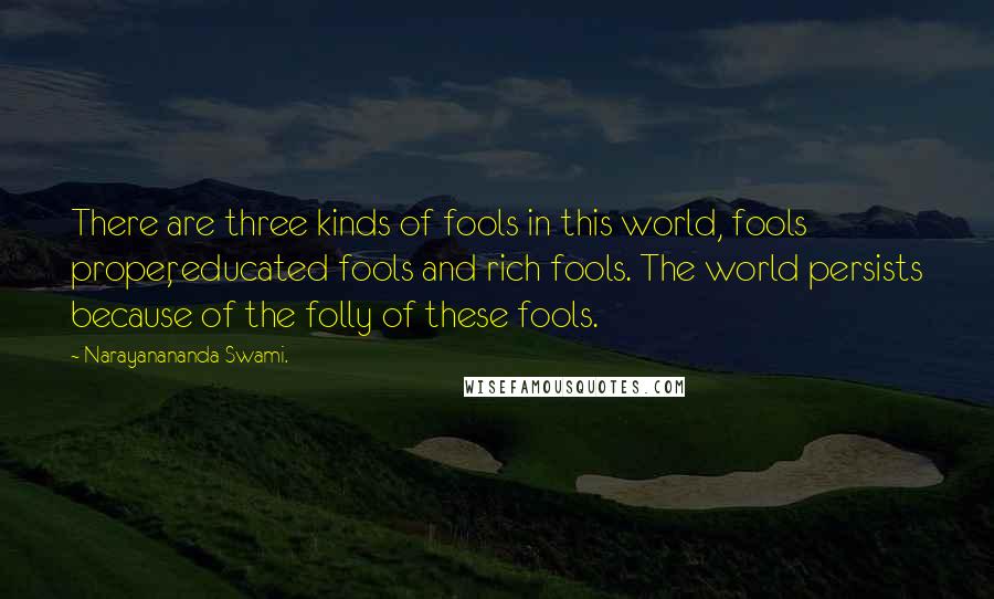 Narayanananda Swami. Quotes: There are three kinds of fools in this world, fools proper, educated fools and rich fools. The world persists because of the folly of these fools.