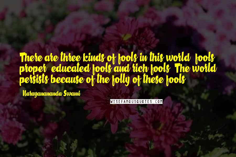 Narayanananda Swami. Quotes: There are three kinds of fools in this world, fools proper, educated fools and rich fools. The world persists because of the folly of these fools.